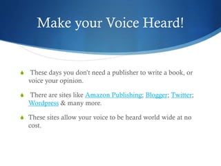 Make your Voice Heard!
S These days you don’t need a publisher to write a book, or
voice your opinion.
S There are sites like Amazon Publishing; Blogger; Twitter;
Wordpress & many more.
S These sites allow your voice to be heard world wide at no
cost.
 
