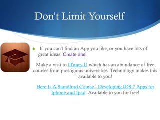 Don’t Limit Yourself
S If you can’t find an App you like, or you have lots of
great ideas. Create one!
Make a visit to ITunes U which has an abundance of free
courses from prestigious universities. Technology makes this
available to you!
Here Is A Standford Course - Developing IOS 7 Apps for
Iphone and Ipad. Available to you for free!
 