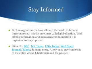 Stay Informed
S Technology advances have allowed the world to become
interconnected, this is sometimes called globalization. With
all this information and increased communication it is
important to keep updated.
S Sites like BBC; NY Times; USA Today; Wall Street
Journal; Yahoo; & many more. Allow us to stay connected
to the entire world. Check them out for yourself!
 