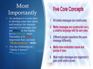 Most
Importantly
 As students it is your duty
to develop your own ideas
and analyze the massive
amount of messages that
are always in the media,
but in your own way!
Therefore, it is VERY
important that you have
“Media Literacy” skills.
 For the Definition of
“Media Literacy”
***(Click Here)
 