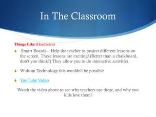 In The Classroom
S Smart Boards – Help the teacher to project different lessons on
the screen. These lessons are exciting! (Better than a chalkboard,
don’t you think?) They allow you to do interactive activities.
S Without Technology this wouldn’t be possible
S YouTube Video
Watch the video above to see why teachers use these, and why you
kids love them!
Things Like (Hardware)
 