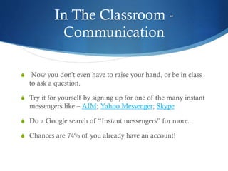 In The Classroom -
Communication
S Now you don’t even have to raise your hand, or be in class
to ask a question.
S Try it for yourself by signing up for one of the many instant
messengers like – AIM; Yahoo Messenger; Skype
S Do a Google search of “Instant messengers” for more.
S Chances are 74% of you already have an account!
 