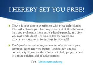 I HEREBY SET YOU FREE!
S Now it is your turn to experiment with these technologies.
This will enhance your learning in and out of the classroom,
help you evolve into more knowledgeable people, and give
you real-world skills! It’s time to test the waters and
experience educational technology for yourself!
S Don’t just be active online, remember to be active in your
communities where you live too! Technology, and the
connectivity it gives us also allows us to help people in need
in a more efficient and effective manner!
Visit - Volunteermatch.org
 