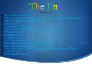 The End- Resources -
 http://www.youtube.com
 http://www.smarttutor.com/free-resources/educational-games/reading-games/
 http://bcis.pacificu.edu/interface/?p=311
 www.aim.com
 www.messenger.yahoo.com
 http://www.skype.com/en/features/instant-messaging/
 www.facebook.com
 www.wordpress.com
 www.blogger.com
 http://kdp.amazon.com
 https://itunes.apple.com/us/genre/ios/id36?mt=8
 http://www.apple.com/education/ipad/itunes-u/
 https://itunes.apple.com/us/course/developing-ios-7-apps-for/id733644550
 www.google.com
 www.volunteermatch.org
 