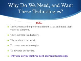 Why Do We Need, and Want
These Technologies?
S They are created to perform different tasks, and make them
easier to complete.
S They Increase Productivity.
S They enhance our work.
S To create new technologies.
S To advance our society.
S Why else do you think we need and want technology?
Well…
 
