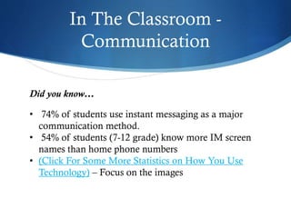 In The Classroom -
Communication
Did you know…
• 74% of students use instant messaging as a major
communication method.
• 54% of students (7-12 grade) know more IM screen
names than home phone numbers
• (Click For Some More Statistics on How You Use
Technology) – Focus on the images
 