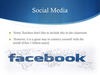 Social Media
S Some Teachers don’t like to include this in the classroom
S However, it is a great way to connect yourself with the
world! (Over 1 billion users)
 