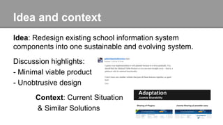 Idea and context
Idea: Redesign existing school information system
components into one sustainable and evolving system.
Discussion highlights:
- Minimal viable product
- Unobtrusive design
Context: Current Situation
& Similar Solutions
 