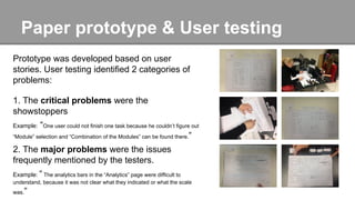 Paper prototype & User testing
Prototype was developed based on user
stories. User testing identified 2 categories of
problems:
1. The critical problems were the
showstoppers
Example: “One user could not finish one task because he couldn’t figure out
“Module” selection and “Combination of the Modules” can be found there.”
2. The major problems were the issues
frequently mentioned by the testers.
Example: “ The analytics bars in the “Analytics” page were difficult to
understand, because it was not clear what they indicated or what the scale
was.”
 