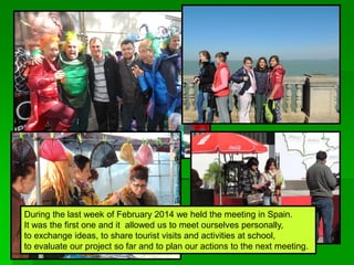 During the last week of February 2014 we held the meeting in Spain.
It was the first one and it allowed us to meet ourselves personally,
to exchange ideas, to share tourist visits and activities at school,
to evaluate our project so far and to plan our actions to the next meeting.
 