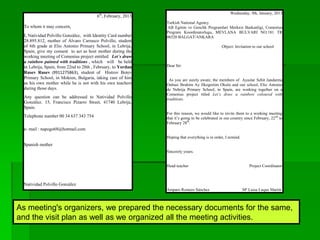 6th
, February, 2013
To whom it may concern,
I, Natividad Polvillo González, with Identity Card number
28.895.812, mother of Álvaro Carrasco Polvillo, student
of 6th grade at Elio Antonio Primary School, in Lebrija,
Spain, give my consent to act as host mother during the
working meeting of Comenius project entitled Let´s draw
a rainbow painted with traditions , which will be held
in Lebrija, Spain, from 22nd to 28th , February, to Yordan
Rusev Rusev (9911275863), student of Histrov Botev
Primary School, in Mokren, Bulgaria, taking care of him
as his own mother while he is not with his own teachers
during those days.
Any question can be addressed to Natividad Polvillo
González. 15, Francisco Pizarro Street, 41740 Lebrija,
Spain.
Telephone number 00 34 637 343 754
e- mail : napogo68@hotmail.com
Spanish mother
Natividad Polvillo González
Wednesday, 9th, January, 2013
Turkish National Agency
AB Egitim ve Genclik Programlari Merkezi Baskanligi, Comenius
Program Koordinatorlugu, MEVLANA BULVARI NO:181 TR
06520 BALGAT/ANKARA
Object: Invitation to our school
Dear Sir:
As you are surely aware, the members of Ayaslar Sehit Jandarma
Onbasi Ibrahim Ay Ilkogretim Okulu and our school, Elio Antonio
de Nebrija Primary School, in Spain, are working together on a
Comenius project titled Let’s draw a rainbow coloured with
traditions.
For this reason, we would like to invite them to a working meeting
that it’s going to be celebrated in our country since February, 22nd
to
February 28th
.
Hoping that everything is in order, I remind.
Sincerely yours.
Head teacher Project Coordinator
Amparo Romero Sánchez Mª Luisa Luque Martín
As meeting's organizers, we prepared the necessary documents for the same,
and the visit plan as well as we organized all the meeting activities.
 