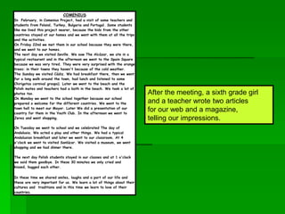 COMENIUS
In February, in Comenius Project, had a visit of some teachers and
students from Poland, Turkey, Bulgaria and Portugal. Some students
like me lived this project nearer, because the kids from the other
countries stayed at our homes and we went with them at all the trips
and the activities.
On Friday 22nd we met them in our school because they were there,
and we went to our homes.
The next day we visited Seville. We saw The Alcázar, we ate in a
typical restaurant and in the afternoon we went to the Spain Square
because we was very tired. They were very surprised with the orange
trees: in their towns they haven't because of the cold weather.
The Sunday we visited Cádiz. We had breakfast there, then we went
for a long walk around the town, had lunch and listened to some
Chirigotas carnival groups). Later we went to the beach and the
Polish mates and teachers had a bath in the beach. We took a lot of
photos too.
On Monday we went to the school together because our school
prepared a welcome for the different countries. We went to the
town hall to meet our Mayor. Later We did a presentation of our
country for them in the Youth Club. In the afternoon we went to
Jerez and went shopping.
On Tuesday we went to school and we celebrated The day of
Andalusia. We acted a play and other things. We had a typical
Andalusian breakfast and later we went to our classroom. At 4
o'clock we went to visited Sanlúcar. We visited a museum, we went
shopping and we had dinner there.
The next day Polish students stayed in our classes and at 1 o'clock
we said them goodbye. In these 30 minutes we only cried and
kissed, hugged each other.
In these time we shared smiles, laughs and a part of our life and
these are very important for us. We learn a lot of things about their
cultures and traditions and in this time we learn to love of their
countries.
After the meeting, a sixth grade girl
and a teacher wrote two articles
for our web and a magazine,
telling our impressions.
 