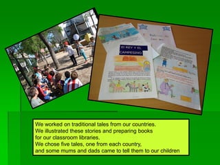 We worked on traditional tales from our countries.
We illustrated these stories and preparing books
for our classroom libraries.
We chose five tales, one from each country,
and some mums and dads came to tell them to our children
 