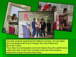 The older students represented the different countries. 3rd was Spain,
5th A was Bulgaria,5th B was Portugal, 6th A was Poland and
6th B was Turkey.
They chose two ambassadors and some helpers they did a performance
where day tried “to sell” their countries to the rest of the students,
telling them all they had learnt about them
 