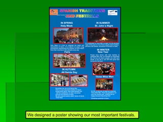 We designed a poster showing our most important festivals.
IN SPRING IN SUMMER
IN AUTUMN
IN WINTER
New Year
Three Wise Men
Holy Week
Fairs
St. John´s Night
All Saints Day
People have dinner with their families to
celebrate New Year. At midnight on December
the 31st we eat twelve grapes, one with each
stroke. If you get it, you will have good luck
during the new year.
November the 1st is All Saints Day.
This is a very important tradition in Spain.
People think about their dead families and
visit the cemeteries, to clean the tombs
and put nice flowers on them.
We eat a special pastry called bones of saints
these days
Holy Week is a time to celebrate the death and
resurrection of Jesus. .It is in March or in April. Long
processions representing the Passion of Chris march
from their churches to the cathedra every day
It is celebrated on June 24th, at night. It is the shortest
night of the year In a lot of town people make bonfires
and burn old clothes, old pieces of furniture or dolls.
On 5th of January, at night we celebrate
Three Wise Men. There are parades in all
over the country and children are so
happy because they bring their
Christmas presents to them.
 