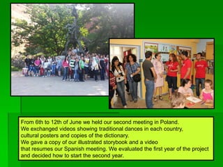 From 6th to 12th of June we held our second meeting in Poland.
We exchanged videos showing traditional dances in each country,
cultural posters and copies of the dictionary.
We gave a copy of our illustrated storybook and a video
that resumes our Spanish meeting. We evaluated the first year of the project
and decided how to start the second year.
 