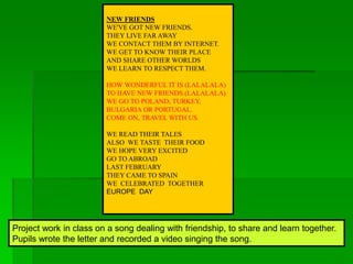 Project work in class on a song dealing with friendship, to share and learn together.
Pupils wrote the letter and recorded a video singing the song.
NEW FRIENDS
WE'VE GOT NEW FRIENDS.
THEY LIVE FAR AWAY
WE CONTACT THEM BY INTERNET.
WE GET TO KNOW THEIR PLACE
AND SHARE OTHER WORLDS
WE LEARN TO RESPECT THEM.
HOW WONDERFUL IT IS (LALALALA)
TO HAVE NEW FRIENDS.(LALALALA)
WE GO TO POLAND, TURKEY,
BULGARIA OR PORTUGAL.
COME ON, TRAVEL WITH US.
WE READ THEIR TALES
ALSO WE TASTE THEIR FOOD
WE HOPE VERY EXCITED
GO TO ABROAD
LAST FEBRUARY
THEY CAME TO SPAIN
WE CELEBRATED TOGETHER
EUROPE DAY
 
