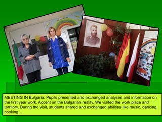 MEETING IN Bulgaria: Pupils presented and exchanged analyses and information on
the first year work. Accent on the Bulgarian reality. We visited the work place and
territory. During the visit, students shared and exchanged abilities like music, dancing,
cooking….
 