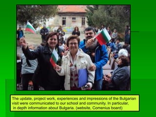The update, project work, experiences and impressions of the Bulgarian
visit were communicated to our school and community. In particular,
in depth information about Bulgaria. (website, Comenius board)
 