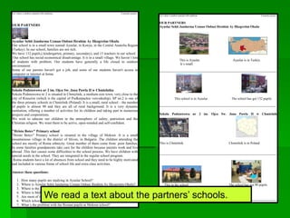 Let´s draw a rainbow painted with traditions Comenius project
OUR PARTNERS
Ayaslar Sehit Jandarma Uzman Onbasi Ibrahim Ay Ilkogretim Okulu
Our school is in a small town named Ayaslar, in Konya, in the Central Anatolia Region
(Turkey). In our school, families are not rich.
We have 132 pupils,( kindergarten, primary, secondary), and 13 teachers in our school.
Our school has social-economical disadvantage. It is in a small village. We haven´t lots
of students with problem. Our students have generally a life closed to outdoor
environment.
Some of our parents haven't got a job, and some of our students haven't access to
computer or internet at home.
Szkola Podstawowa nr 2 im. Ojca Sw. Jana Pawla II w Chmielniku
Szkola Podstawowa nr 2 is situated in Chmielnik, a medium-size town, very close to the
city of Rzeszów (which is the capital of Podkarpackie voivodeship). SP no.2 is one of
the three primary schools in Chmielnik (Poland). It is a small, rural school – the number
of pupils is almost 90 and they are all of rural background. It is a very dynamic
institution, offering a number of activities for its children and taking part in numerous
projects and cooperations.
We wish to educate our children in the atmosphere of safety, patriotism and the
Christian religion. We want them to be active, open-minded and self-confident.
"Hristo Botev" Primary school
"Hristo Botev" Primary school is situated in the village of Mokren .It is a small
mountainous village in the district of Sliven, in Bulgaria .The children attending the
school are mostly of Roma ethnicity. Great number of them come from poor families.
In some families grandparents take care for the children because parents work and live
abroad .This fact causes some difficulties to the school process. We have children with
special needs in the school. They are integrated in the regular school program.
Roma students have a lot of absences from school and they need to be highly motivated
and included in various forms of school life and extra class activities.
Answer these questions:
1. How many pupils are studying in Ayaslar School?
2. Where is Ayaslar Sehit Jandarma Uzman Onbasi Ibrahim Ay Ilkogretim Okulu?
3. Where is the Szkola Podstawowa nr 2 im. Ojca Sw. Jana Pawla II w Chmielniku?
4. Where is Mokren?
5. Are most of the families in Mokren school rich or poor?
6. Which school is bigger the Turkish or the Polish school?
7. What´s the problem with the Roman pupils at Mokren school?
Let´s draw a rainbow painted with traditions Comenius project
OUR PARTNERS
Ayaslar Sehit Jandarma Uzman Onbasi Ibrahim Ay Ilkogretim Okulu
This is Ayaslar. Ayaslar is in Turkey.
It´s small.
----------------------------------------------------------------------------------------------------------
This school is in Ayaslar. The school has got 132 pupils.
---------------------------------------------------------------------------------------------------------
Szkola Podstawowa nr 2 im. Ojca Sw. Jana Pawla II w Chmielnik
This is Chmielnik. Chmielnik is in Poland.
----------------------------------------------------------------------------------------------------------
This in the school The school has got 90 pupils.
----------------------------------------------------------------------------------------------------------
We read a text about the partners’ schools.
 