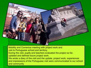 Mobility and Comenius meeting with project work and
visit to Portuguese school and territory.
During the visit, pupils and teachers evaluated the project so far,
updated and defined future project work.
We wrote a diary of the visit and the update, project work, experiences
and impressions of the Portuguese visit were communicated to our school
and community
 