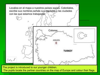 Localiza en el mapa a nuestros países socios. Coloréalos,
escribe sus nombres,señala sus capitales y las ciudades
con las que estamos trabajando.
Colorea:
The project is introduced to our younger children.
The pupils locate the partner countries on the map of Europe and colour their flags.
 