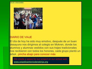 VIAJE A BULGARIA
DIARIO DE VIAJE
El día de hoy ha sido muy emotivo, después de un buen
desayuno nos dirigimos al colegio en Mokren, donde los
alumnos y alumnas vestidos con sus trajes tradicionales
nos recibieron con todos los honores, cada grupo plantó un
árbol...pincha abajo para conocer más
PROYECTO COMENIUS
We create a space for our project on our school web
www.ceipelioantoniodenebrija.org
 