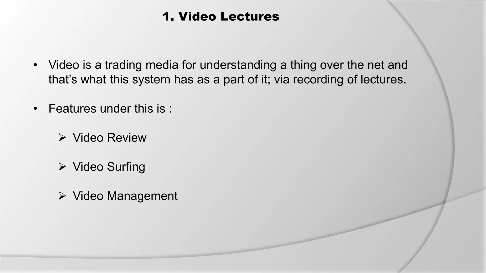 1. Video Lectures
• Video is a trading media for understanding a thing over the net and
that’s what this system has as a part of it; via recording of lectures.
• Features under this is :
 Video Review
 Video Surfing
 Video Management
 