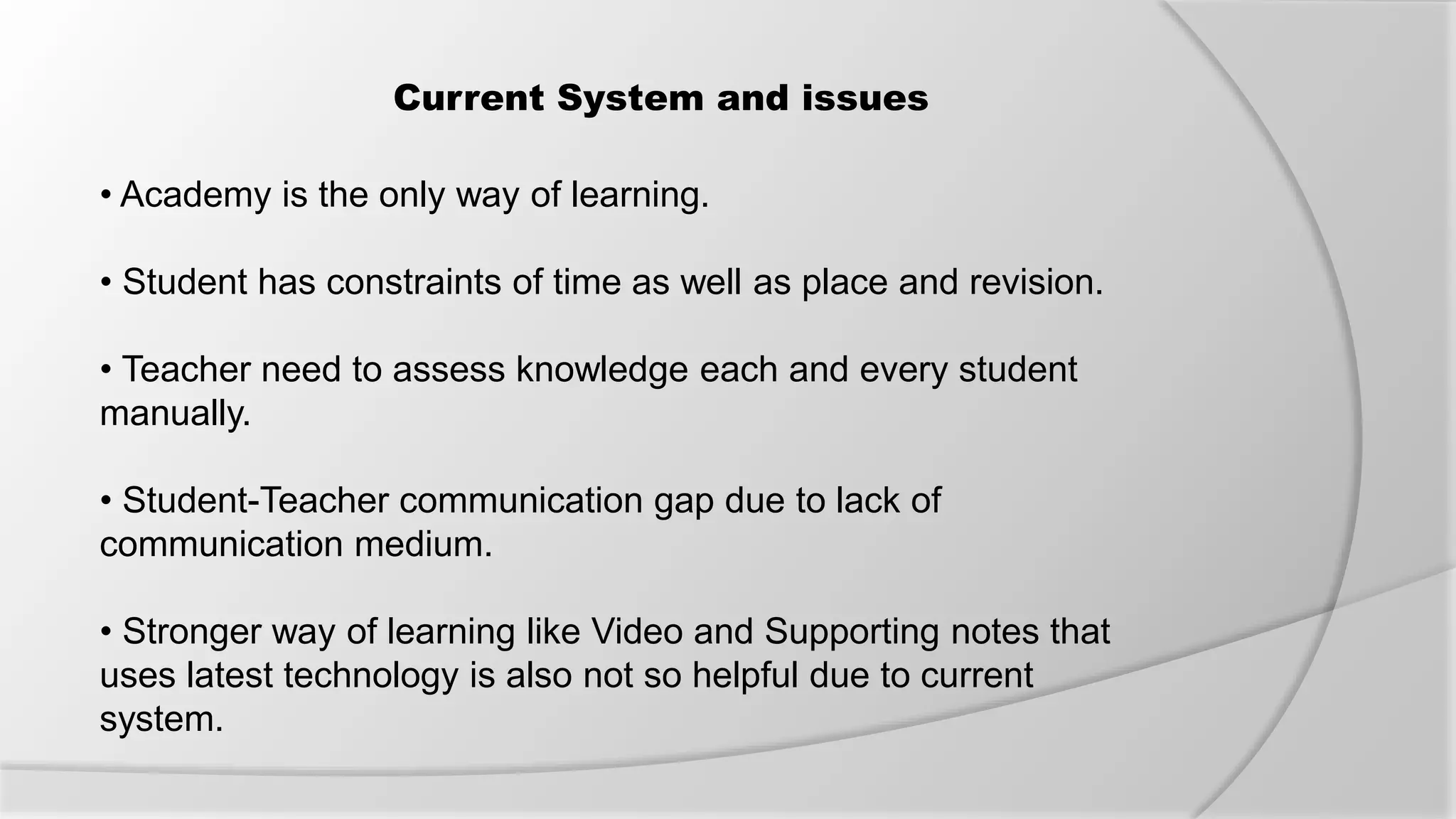 Current System and issues
• Academy is the only way of learning.
• Student has constraints of time as well as place and revision.
• Teacher need to assess knowledge each and every student
manually.
• Student-Teacher communication gap due to lack of
communication medium.
• Stronger way of learning like Video and Supporting notes that
uses latest technology is also not so helpful due to current
system.
 