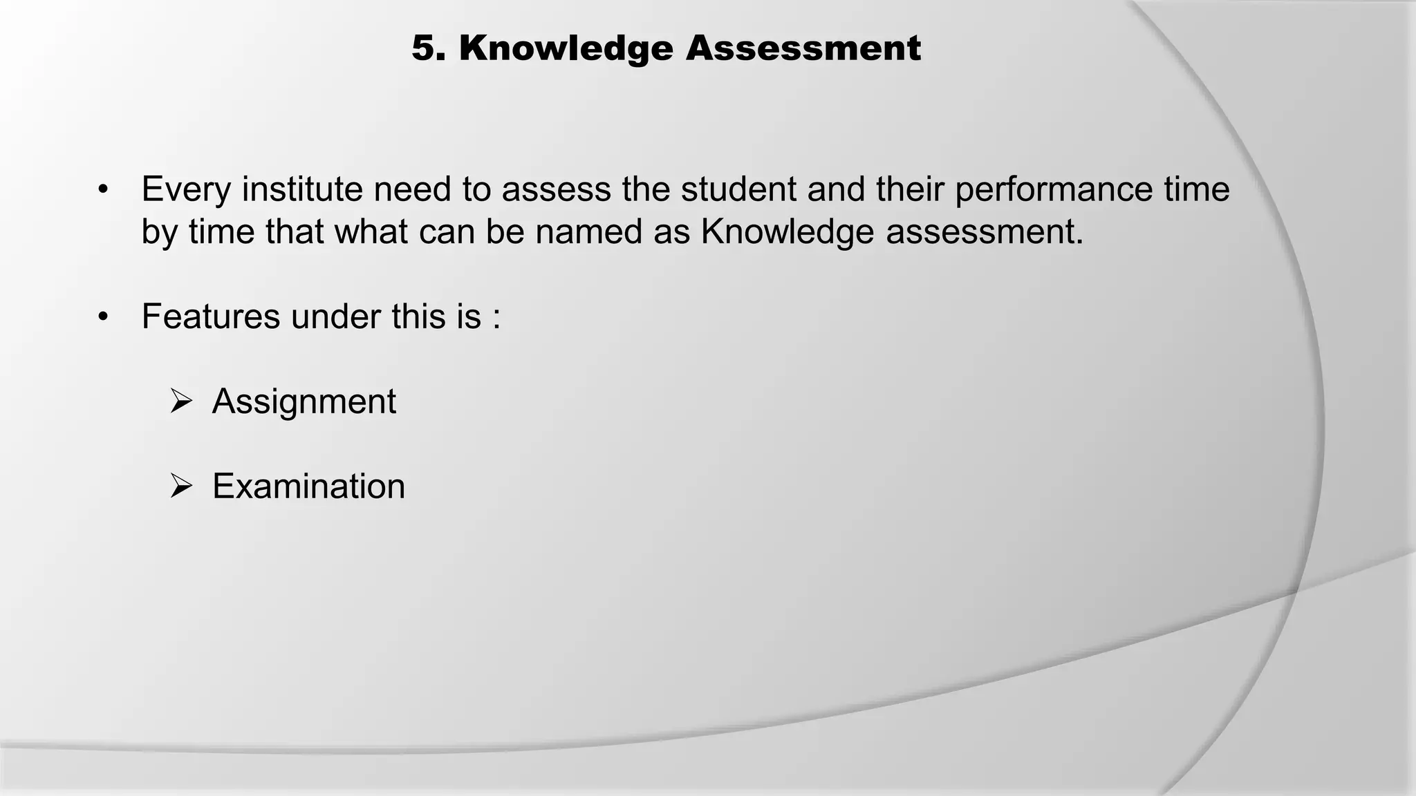 5. Knowledge Assessment
• Every institute need to assess the student and their performance time
by time that what can be named as Knowledge assessment.
• Features under this is :
 Assignment
 Examination
 