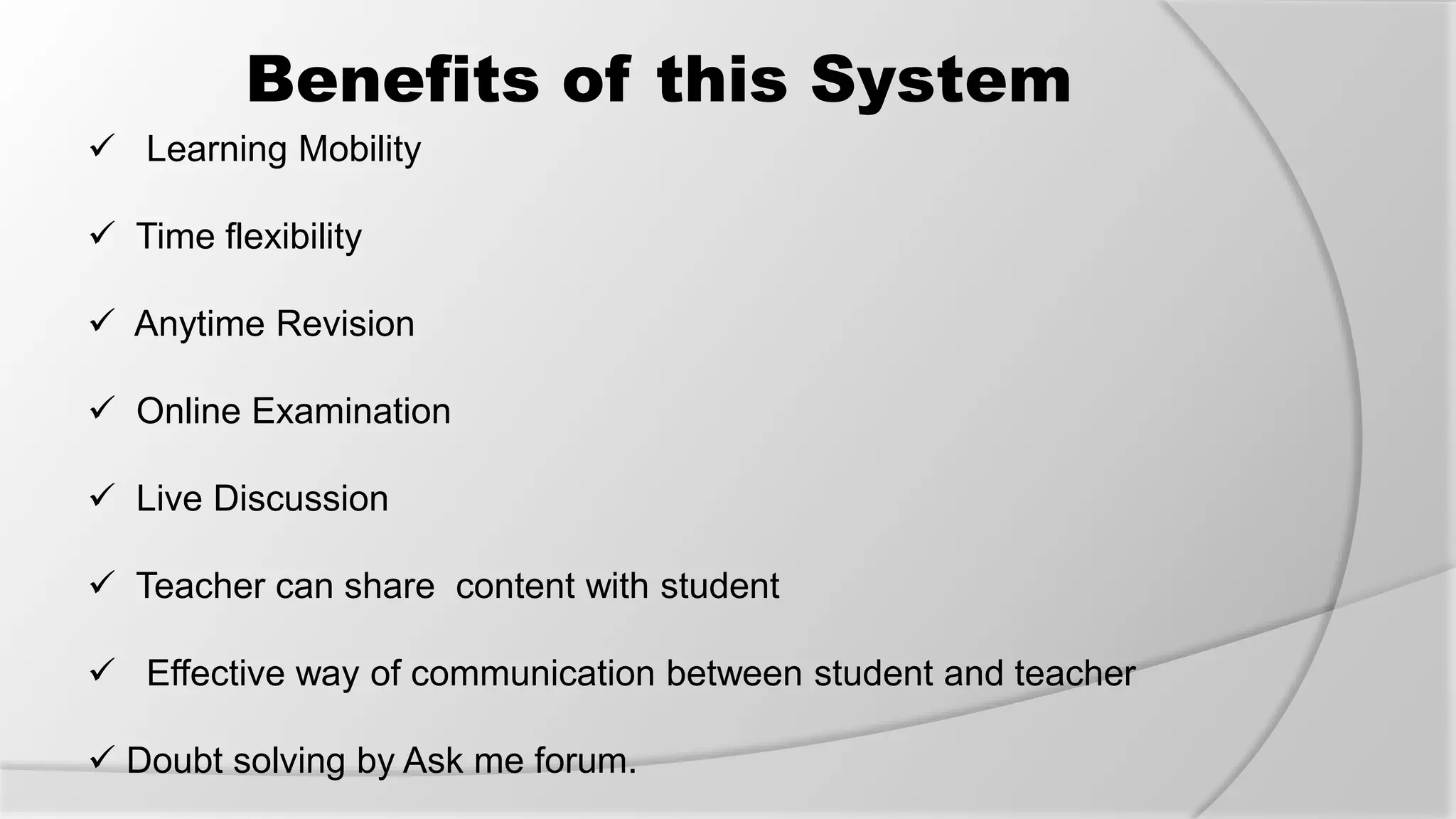 Benefits of this System
 Learning Mobility
 Time flexibility
 Anytime Revision
 Online Examination
 Live Discussion
 Teacher can share content with student
 Effective way of communication between student and teacher
 Doubt solving by Ask me forum.
 