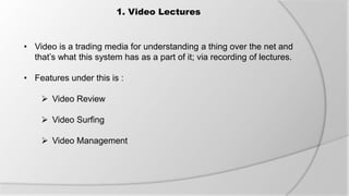 1. Video Lectures
• Video is a trading media for understanding a thing over the net and
that’s what this system has as a part of it; via recording of lectures.
• Features under this is :
 Video Review
 Video Surfing
 Video Management
 