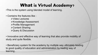 What is Virtual Academy?
•This is the system using blended model of learning.
• Contains the features like :
Video Lectures
Knowledge Assessment
Profile Management
Content Sharing
Query & Discussion
• Innovative and effective way of learning that also provide mobility of
study and quite flexible.
• Beneficiary system for the academy by multiple way ultimately leading
to good quality of education and administration by trading way of
learning .
 