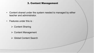 3. Content Management
• Content shared under the system needed to managed by either
teacher and administrator.
• Features under this is :
 Content Sharing
 Content Management
 Global Content Search
 