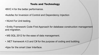 Tools and Technology
•MVC 4 for the better performance.
•Autofac for Inversion of Control and Dependency Injection
• NUnit For Unit testing.
• Entity Framework Code First Approach for database construction management
and migration.
• MS SQL 2012 for the ease of data management.
• .NET framework 4.5 and C# for the purpose of coding and building.
•Ajax for the smart User Interface.
 