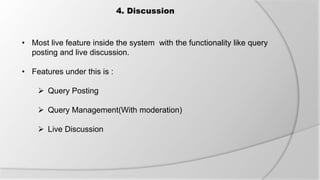 4. Discussion
• Most live feature inside the system with the functionality like query
posting and live discussion.
• Features under this is :
 Query Posting
 Query Management(With moderation)
 Live Discussion
 