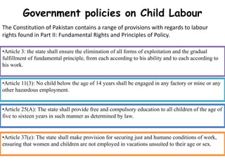 Government policies on Child Labour
•Article 3: the state shall ensure the elimination of all forms of exploitation and the gradual
fulfillment of fundamental principle, from each according to his ability and to each according to
his work.
•Article 11(3): No child below the age of 14 years shall be engaged in any factory or mine or any
other hazardous employment.
•Article 25(A): The state shall provide free and compulsory education to all children of the age of
five to sixteen years in such manner as determined by law.
•Article 37(e): The state shall make provision for securing just and humane conditions of work,
ensuring that women and children are not employed in vacations unsuited to their age or sex.
The Constitution of Pakistan contains a range of provisions with regards to labour
rights found in Part II: Fundamental Rights and Principles of Policy.
 