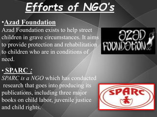 Efforts of NGO’s
• SPARC :
SPARC is a NGO which has conducted
research that goes into producing its
publications, including three major
books on child labor, juvenile justice
and child rights.
•Azad Foundation
Azad Foundation exists to help street
children in grave circumstances. It aims
to provide protection and rehabilitation
to children who are in conditions of
need.
 