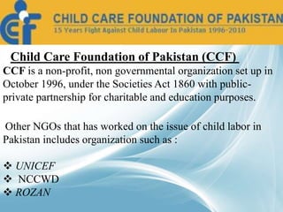 • Child Care Foundation of Pakistan (CCF)
CCF is a non-profit, non governmental organization set up in
October 1996, under the Societies Act 1860 with public-
private partnership for charitable and education purposes.
Other NGOs that has worked on the issue of child labor in
Pakistan includes organization such as :
 UNICEF
 NCCWD
 ROZAN
 
