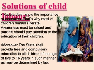 • People don’t know the importance
of education. That’s why most of
children remain illiterate.
Awareness must be raised and
parents should pay attention to the
education of their children.
•Moreover The State shall
provide free and compulsory
education to all children of the age
of five to 16 years in such manner
as may be determined by law.
 