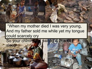 “When my mother died I was very young,
And my father sold me while yet my tongue
could scarcely cry
So your chimneys I sweep & in soot I
sleep.”
 