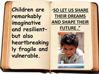 Children are
remarkably
imaginative
and resilient–
but also
heartbreaking
ly fragile and
vulnerable.
“SO LET US SHARE
THEIR DREAMS
AND SHAPE THEIR
FUTURE .”
 