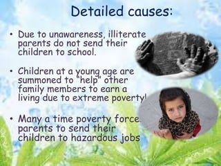 Detailed causes:
• Due to unawareness, illiterate
parents do not send their
children to school.
• Children at a young age are
summoned to “help” other
family members to earn a
living due to extreme poverty!
• Many a time poverty forces
parents to send their
children to hazardous jobs
 