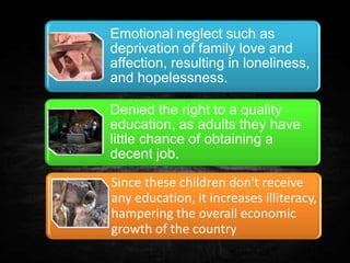Emotional neglect such as
deprivation of family love and
affection, resulting in loneliness,
and hopelessness.
Denied the right to a quality
education, as adults they have
little chance of obtaining a
decent job.
Since these children don't receive
any education, it increases illiteracy,
hampering the overall economic
growth of the country
 