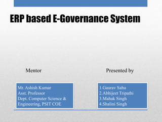 ERP based E-Governance System
1.Gaurav Sahu
2.Abhijeet Tripathi
3.Mahak Singh
4.Shalini Singh
Presented by
Mr. Ashish Kumar
Asst. Professor
Dept. Computer Science &
Engineering, PSIT COE
Mentor
 