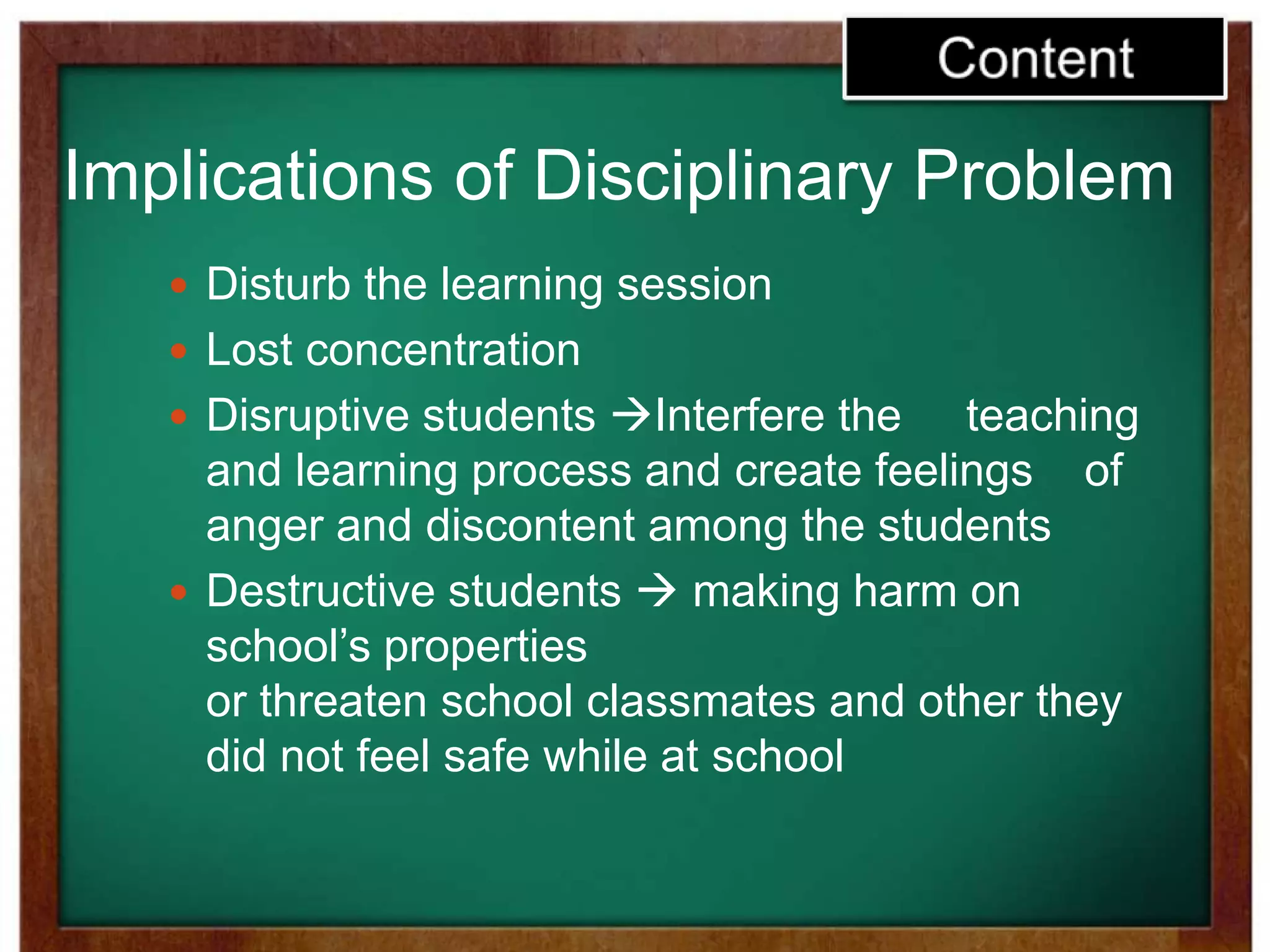 Implications of Disciplinary Problem
 Disturb the learning session
 Lost concentration
 Disruptive students Interfere the teaching
and learning process and create feelings of
anger and discontent among the students
 Destructive students  making harm on
school’s properties
or threaten school classmates and other they
did not feel safe while at school
 