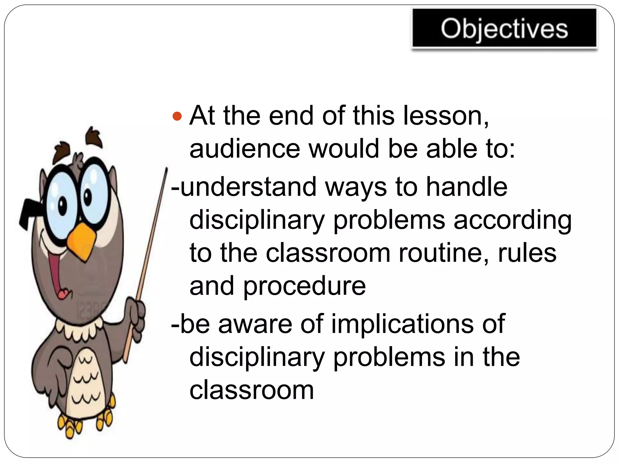  At the end of this lesson,
audience would be able to:
-understand ways to handle
disciplinary problems according
to the classroom routine, rules
and procedure
-be aware of implications of
disciplinary problems in the
classroom
 