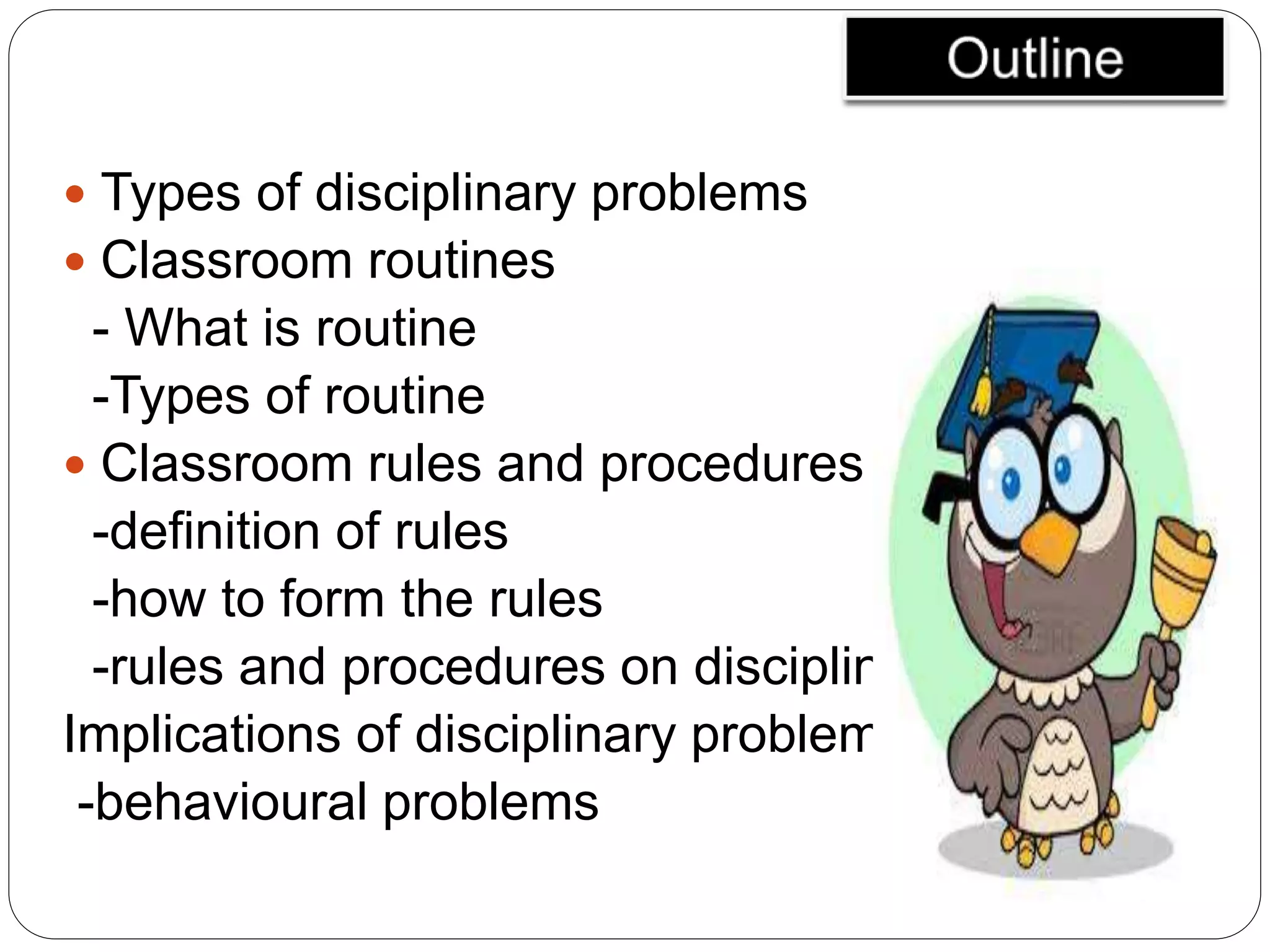  Types of disciplinary problems
 Classroom routines
- What is routine
-Types of routine
 Classroom rules and procedures
-definition of rules
-how to form the rules
-rules and procedures on disciplinary problems
Implications of disciplinary problems
-behavioural problems
 