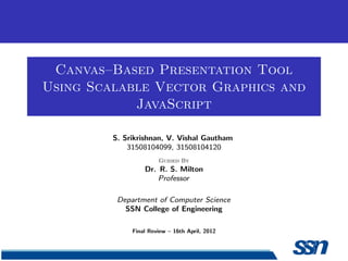 Canvas–Based Presentation Tool
Using Scalable Vector Graphics and
JavaScript
S. Srikrishnan, V. Vishal Gautham
31508104099, 31508104120
Guided By
Dr. R. S. Milton
Professor
Department of Computer Science
SSN College of Engineering
Final Review – 16th April, 2012
 