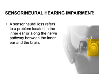 SENSORINEURAL HEARING IMPAIRMENT:
• A sensorineural loss refers
to a problem located in the
inner ear or along the nerve
pathway between the inner
ear and the brain.
 